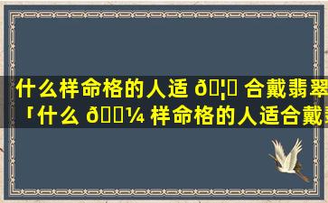 什么样命格的人适 🦋 合戴翡翠「什么 🐼 样命格的人适合戴翡翠手镯」